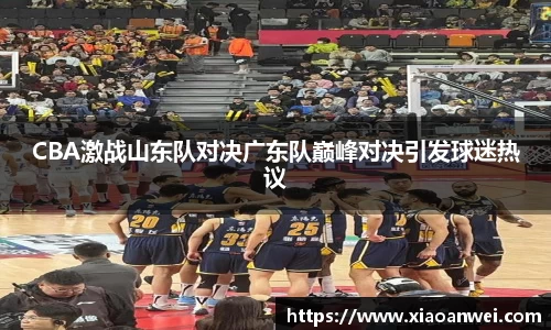 CBA激战山东队对决广东队巅峰对决引发球迷热议