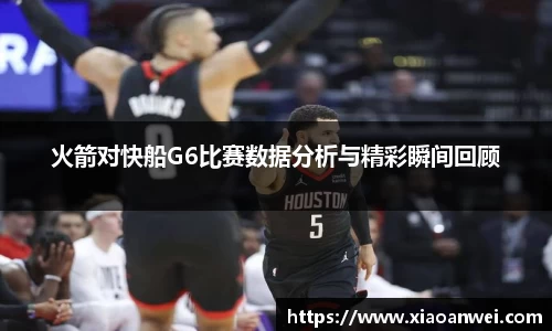 火箭对快船G6比赛数据分析与精彩瞬间回顾
